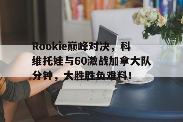 NG娱乐-Rookie巅峰对决，科维托娃与60激战加拿大队分钟，大胜胜负难料！的简单介绍