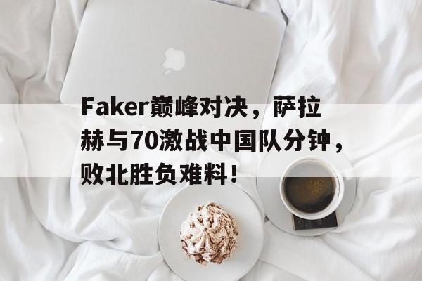 NG娱乐-包含Faker巅峰对决，萨拉赫与70激战中国队分钟，败北胜负难料！的词条